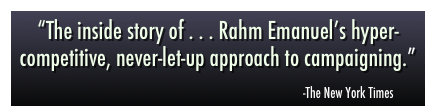 “The inside story of . . . Rahm Emanuel’s hyper-competitive, never-let-up approach to campaigning.”
                                                                                                     
                                                                                          -The New York Times